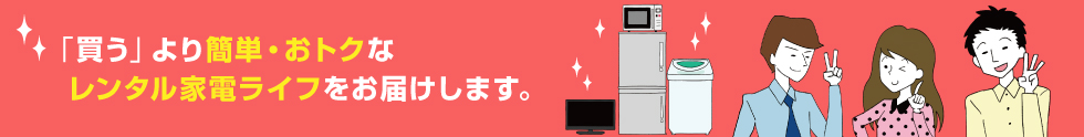 「買う」より簡単・お得なレンタル家電ライフをお届けします。